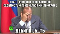 у нас в россии с непогашенной судимостью тоже нельзя иметь оружие дебилы, б...ть