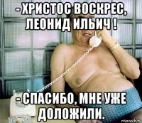 - христос воскрес, леонид ильич ! - спасибо, мне уже доложили.
