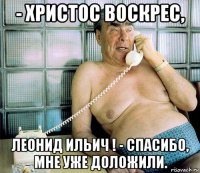 - христос воскрес, леонид ильич ! - спасибо, мне уже доложили.
