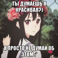ты думаешь я красивая?) а просто не думай об этом :*