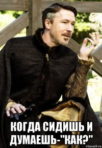  когда сидишь и думаешь-"как?"
