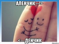 аленчик ---> <---денчик