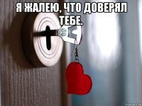 я жалею, что доверял тебе. 