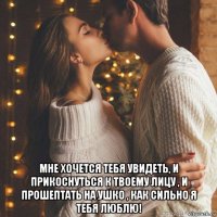  мне хочется тебя увидеть, и прикоснуться к твоему лицу , и прошептать на ушко , как сильно я тебя люблю!