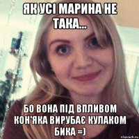як усi марина не така... бо вона пiд впливом кон'яка вирубає кулаком бика =)