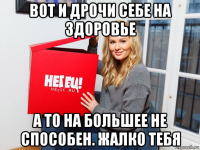 вот и дрочи себе на здоровье а то на большее не способен. жалко тебя
