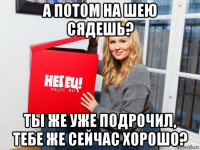 а потом на шею сядешь? ты же уже подрочил, тебе же сейчас хорошо?