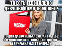 то есть тебе только девушка помочь может? ты что давно не ибался? так тут тебе и мужик поможет. только предложи - вся украина ждет в очереди!