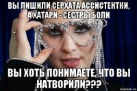 вы лишили серхата ассистентки, а хатари - сестры боли вы хоть понимаете, что вы натворили???