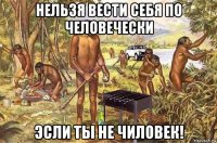 нельзя вести себя по человечески эсли ты не чиловек!