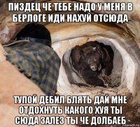 пиздец че тебе надо у меня в берлоге иди нахуй отсюда тупой дебил блять дай мне отдохнуть какого хуя ты сюда залез ты че долбаеб