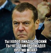  ты холоп пиндосовский ты чето там пропиздел против меня?