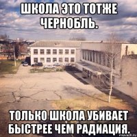 школа это тотже чернобль. только школа убивает быстрее чем радиация.
