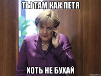 ты там как петя хоть не бухай