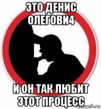 это денис олегови4 и он так любит этот процесс