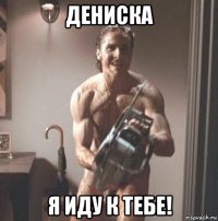 дениска я иду к тебе!