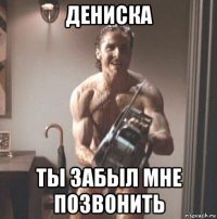 дениска ты забыл мне позвонить