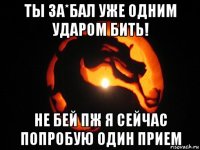 ты за*бал уже одним ударом бить! не бей пж я сейчас попробую один прием
