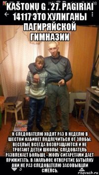kaštonų g . 27. pagiriai 14117 это хулиганы пагиряйской гимназии к следователю ходят раз в неделю в шестой кабинет подлечиться от злобы. веселые всегда возвращаются и не трогают детей школы. следователь развлекает больше - жопу сигаретами дает прижигать. в анальное отверстие бутылку они не раз следователю засовывали смеясь.