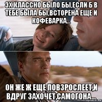эх классно было бы,если б в тебе была бы,всторена еще и кофеварка... он же ж еще повзрослеет,и вдруг захочет,самогона...