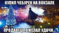 купил чебурек на вокзале продавец пожелал удачи...