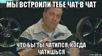 мы встроили тебе чат в чат что бы ты чатился, когда чатишься