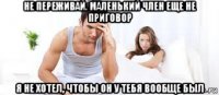 не переживай. маленький член еще не приговор я не хотел, чтобы он у тебя вообще был