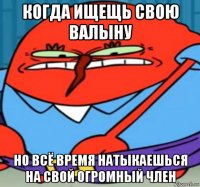 когда ищещь свою валыну но всё время натыкаешься на свой огромный член