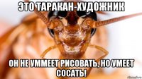 это таракан-художник он не уммеет рисовать, но умеет сосать!