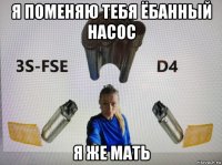 я поменяю тебя ёбанный насос я же мать
