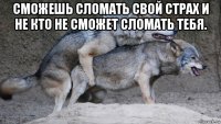 сможешь сломать свой страх и не кто не сможет сломать тебя. 