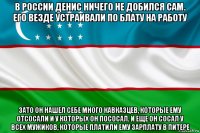 в россии денис ничего не добился сам. его везде устраивали по блату на работу зато он нашел себе много кавказцев, которые ему отсосали и у которых он пососал. и еще он сосал у всех мужиков, которые платили ему зарплату в питере