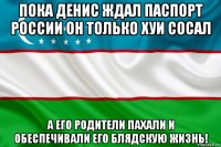 пока денис ждал паспорт россии он только хуи сосал а его родители пахали и обеспечивали его блядскую жизнь!