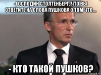 -господин столтенберг, что вы ответите на слова пушкова о том что.... - кто такой пушков?