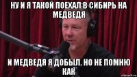 ну и я такой поехал в сибирь на медведя и медведя я добыл. но не помню как