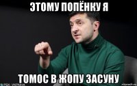 этому попёнку я томос в жопу засуну