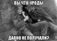 вы что, уроды давно не получали?
