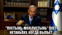  "пустынь, моя пустынь" поёт нетаньяху, когда выпьет