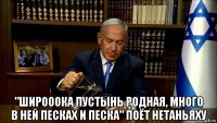  "широоока пустынь родная, много в ней песках и песка" поёт нетаньяху