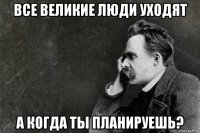 все великие люди уходят а когда ты планируешь?