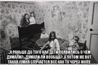  ...а раньше до того как дети появились о чём думали?...думали ли вообще?..а потом же вот такая хуйня случается всё как то через жопу