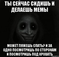 ты сейчас сидишь и делаешь мемы может ляжешь спать? и за одно посмотришь по сторонам и посмотришь под кровать