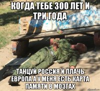 когда тебе 300 лет и три года танцуй россия и плачь европа а у меня есть карта памяти в мозгах