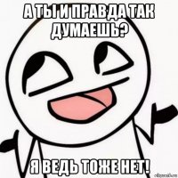а ты и правда так думаешь? я ведь тоже нет!