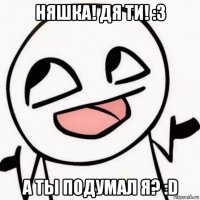 няшка! дя ти! :з а ты подумал я? :d