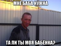 мне баба нужна та ли ты моя бабёнка?