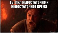 ты пил недостаточно и недостаточное время 