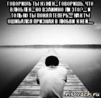 говоришь ты нужен... говоришь, что влюблён... но взаимно ли это?.... и только ты понял теперь.... как ты ошибался призная в любви к ней..... 
