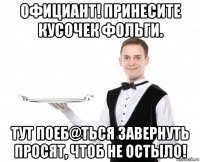 официант! принесите кусочек фольги. тут поеб@ться завернуть просят, чтоб не остыло!
