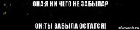 она:я ни чего не забыла? он:ты забыла остатся!